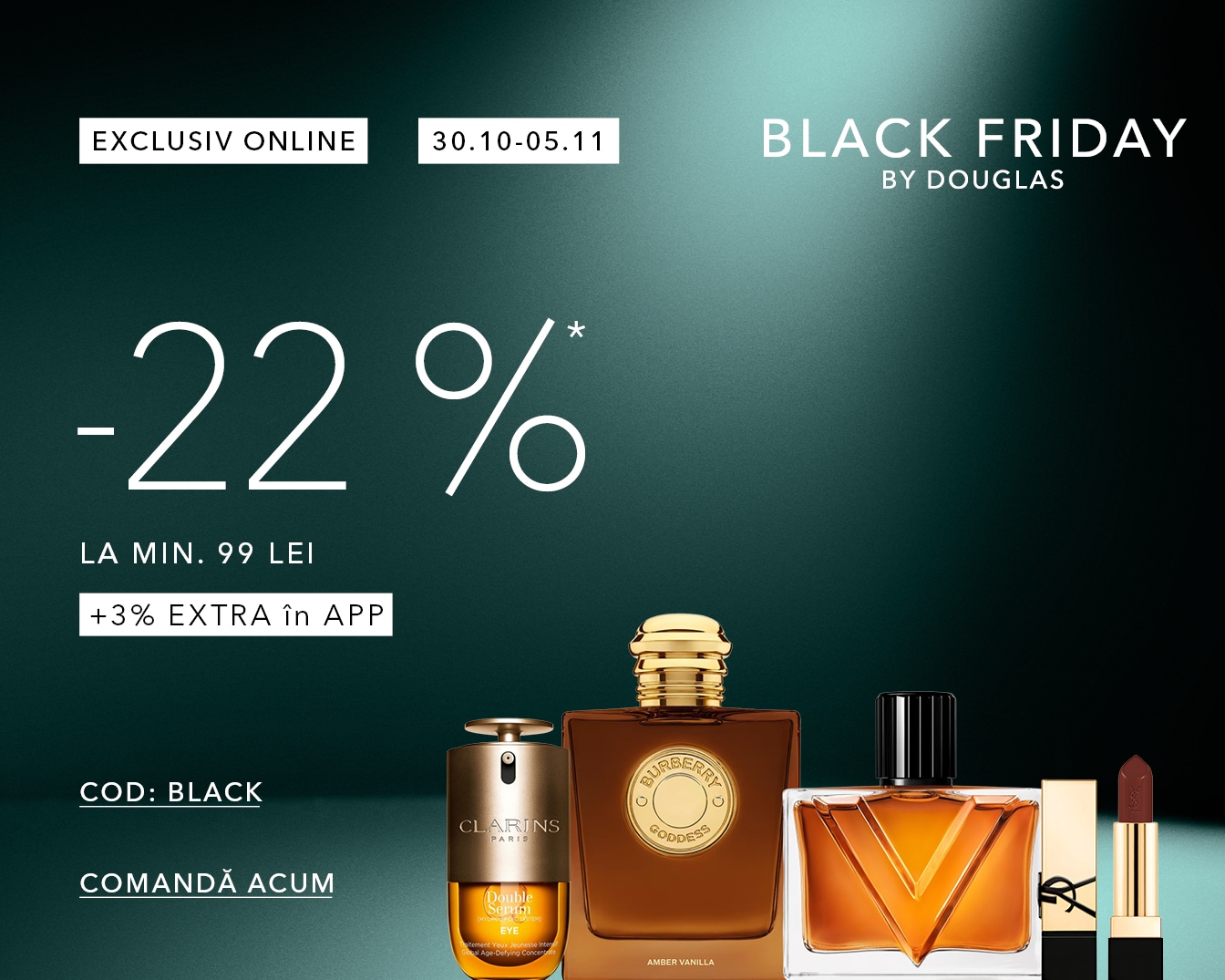 Profită de Black Friday by Douglas cu 22% reducere la cumpărături de minim 99 lei și 3% extra în aplicație folosind codul BLACK, valabil în perioada 30.10-05.11, și comandă acum produsele preferate alături de parfumuri și cosmetice.